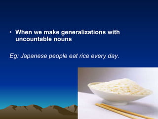 When we make generalizations with uncountable nouns Eg: Japanese people eat rice every day. 
