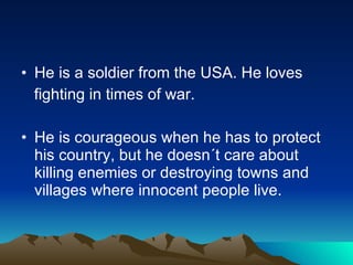He is a soldier from the USA. He loves  fighting in times of war. He is courageous when he has to protect his country, but he doesn´t care about killing enemies or destroying towns and villages where innocent people live.  