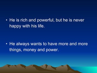 He is rich and powerful, but he is never  happy with his life.  He always wants to have more and more things, money and power. 