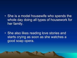 She is a model housewife who spends the whole day doing all types of housework for her family. She also likes reading love stories and starts crying as soon as she watches a good soap opera. 