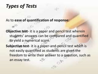 Types of Tests

As to ease of quantification of response:

Objective test- it is a paper and pencil test wherein
  students’ answers can be compared and quantified
  to yield a numerical score.
Subjective test- it is a paper-and-pencil test which is
  not easily quantified as students are given the
  freedom to write their answer to a question, such as
  an essay test.
 