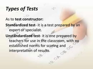 Types of Tests
As to test constructor:
Standardized test- it is a test prepared by an
  expert or specialist.
Unstandardized test- it is one prepared by
  teachers for use in the classroom, with no
  established norms for scoring and
  interpretation of results.
 