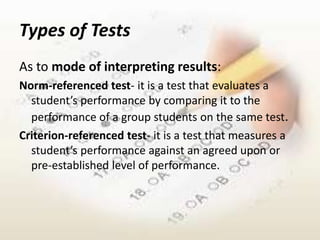 Types of Tests
As to mode of interpreting results:
Norm-referenced test- it is a test that evaluates a
  student’s performance by comparing it to the
  performance of a group students on the same test.
Criterion-referenced test- it is a test that measures a
  student’s performance against an agreed upon or
  pre-established level of performance.
 