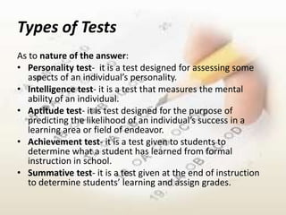 Types of Tests
As to nature of the answer:
• Personality test- it is a test designed for assessing some
   aspects of an individual’s personality.
• Intelligence test- it is a test that measures the mental
   ability of an individual.
• Aptitude test- it is test designed for the purpose of
   predicting the likelihood of an individual’s success in a
   learning area or field of endeavor.
• Achievement test- it is a test given to students to
   determine what a student has learned from formal
   instruction in school.
• Summative test- it is a test given at the end of instruction
   to determine students’ learning and assign grades.
 