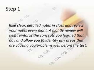 Step 1

 Take clear, detailed notes in class and review
 your notes every night. A nightly review will
 help reinforce the concepts you learned that
 day and allow you to identify any areas that
 are causing you problems well before the test.
 