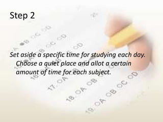 Step 2


Set aside a specific time for studying each day.
  Choose a quiet place and allot a certain
  amount of time for each subject.
 