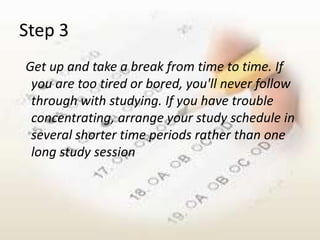 Step 3
Get up and take a break from time to time. If
 you are too tired or bored, you'll never follow
 through with studying. If you have trouble
 concentrating, arrange your study schedule in
 several shorter time periods rather than one
 long study session
 