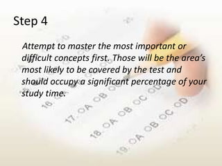 Step 4
 Attempt to master the most important or
 difficult concepts first. Those will be the area’s
 most likely to be covered by the test and
 should occupy a significant percentage of your
 study time.
 