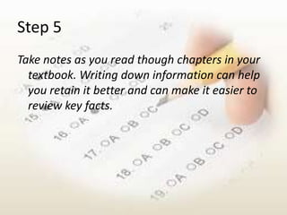 Step 5
Take notes as you read though chapters in your
  textbook. Writing down information can help
  you retain it better and can make it easier to
  review key facts.
 