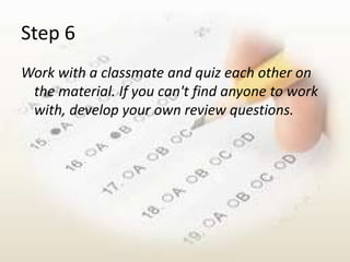 Step 6
Work with a classmate and quiz each other on
 the material. If you can't find anyone to work
 with, develop your own review questions.
 