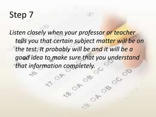 Step 7
Listen closely when your professor or teacher
   tells you that certain subject matter will be on
   the test. It probably will be and it will be a
   good idea to make sure that you understand
   that information completely.
 