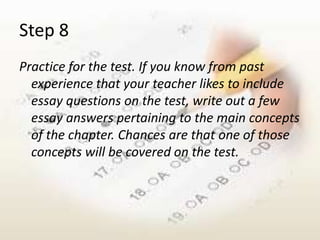 Step 8
Practice for the test. If you know from past
  experience that your teacher likes to include
  essay questions on the test, write out a few
  essay answers pertaining to the main concepts
  of the chapter. Chances are that one of those
  concepts will be covered on the test.
 