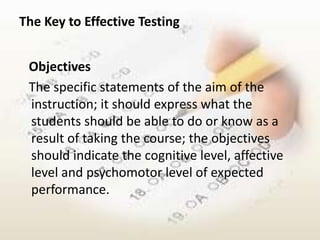 The Key to Effective Testing


 Objectives
 The specific statements of the aim of the
 instruction; it should express what the
 students should be able to do or know as a
 result of taking the course; the objectives
 should indicate the cognitive level, affective
 level and psychomotor level of expected
 performance.
 