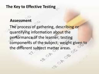 The Key to Effective Testing


  Assessment
  The process of gathering, describing or
  quantifying information about the
  performance of the learner; testing
  components of the subject; weight given to
  the different subject matter areas.
 