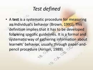 Test defined
• A test is a systematic procedure for measuring
  an individual’s behavior (Brown, 1991). This
  definition implies that it has to be developed
  following specific guidelines. It is a formal and
  systematic way of gathering information about
  learners’ behavior, usually through paper-and-
  pencil procedure (Airisan, 1989).
 