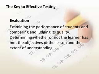 The Key to Effective Testing


  Evaluation
  Examining the performance of students and
  comparing and judging its quality.
  Determining whether or not the learner has
  met the objectives of the lesson and the
  extent of understanding.
 