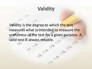 Validity

Validity is the degree to which the test
measures what is intended to measure the
usefulness of the test for a given purpose. A
valid test is always reliable.
 