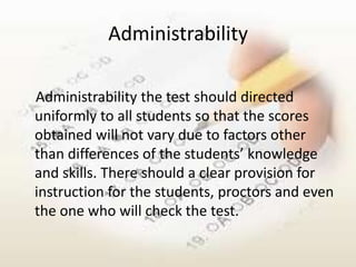 Administrability

Administrability the test should directed
uniformly to all students so that the scores
obtained will not vary due to factors other
than differences of the students’ knowledge
and skills. There should a clear provision for
instruction for the students, proctors and even
the one who will check the test.
 