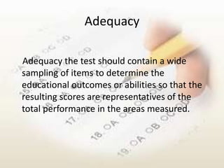 Adequacy

Adequacy the test should contain a wide
sampling of items to determine the
educational outcomes or abilities so that the
resulting scores are representatives of the
total performance in the areas measured.
 