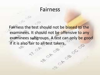 Fairness

Fairness the test should not be biased to the
examinees. It should not be offensive to any
examinees subgroups. A test can only be good
if it is also fair to all test takers.
 