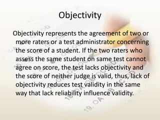 Objectivity
Objectivity represents the agreement of two or
 more raters or a test administrator concerning
 the score of a student. If the two raters who
 assess the same student on same test cannot
 agree on score, the test lacks objectivity and
 the score of neither judge is valid, thus, lack of
 objectivity reduces test validity in the same
 way that lack reliability influence validity.
 