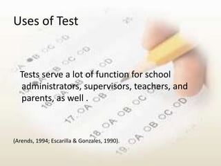 Uses of Test


  Tests serve a lot of function for school
  administrators, supervisors, teachers, and
  parents, as well .



(Arends, 1994; Escarilla & Gonzales, 1990).
 