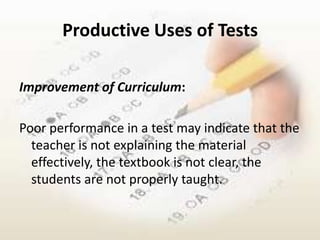 Productive Uses of Tests

Improvement of Curriculum:

Poor performance in a test may indicate that the
  teacher is not explaining the material
  effectively, the textbook is not clear, the
  students are not properly taught.
 