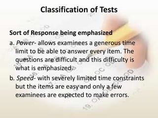 Classification of Tests

Sort of Response being emphasized
a. Power- allows examinees a generous time
  limit to be able to answer every item. The
  questions are difficult and this difficulty is
  what is emphasized.
b. Speed- with severely limited time constraints
  but the items are easy and only a few
  examinees are expected to make errors.
 