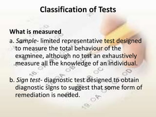 Classification of Tests

What is measured
a. Sample- limited representative test designed
  to measure the total behaviour of the
  examinee, although no test an exhaustively
  measure all the knowledge of an individual.

b. Sign test- diagnostic test designed to obtain
  diagnostic signs to suggest that some form of
  remediation is needed.
 