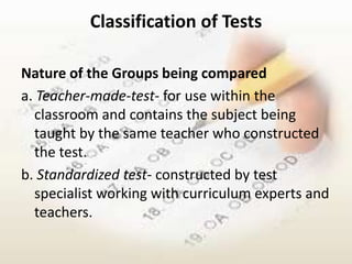 Classification of Tests

Nature of the Groups being compared
a. Teacher-made-test- for use within the
  classroom and contains the subject being
  taught by the same teacher who constructed
  the test.
b. Standardized test- constructed by test
  specialist working with curriculum experts and
  teachers.
 