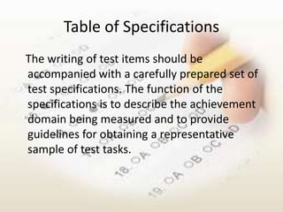 Table of Specifications
The writing of test items should be
accompanied with a carefully prepared set of
test specifications. The function of the
specifications is to describe the achievement
domain being measured and to provide
guidelines for obtaining a representative
sample of test tasks.
 