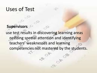 Uses of Test

Supervisors
use test results in discovering learning areas
  needing special attention and identifying
  teachers’ weaknesses and learning
  competencies not mastered by the students.
 