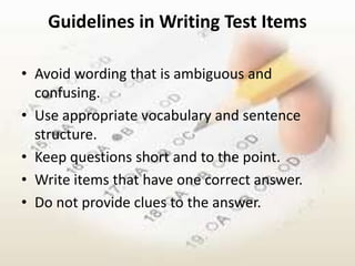 Guidelines in Writing Test Items

• Avoid wording that is ambiguous and
  confusing.
• Use appropriate vocabulary and sentence
  structure.
• Keep questions short and to the point.
• Write items that have one correct answer.
• Do not provide clues to the answer.
 