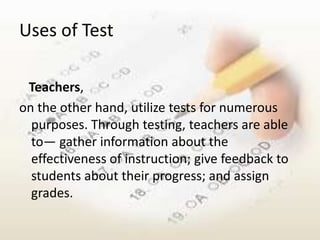 Uses of Test

 Teachers,
on the other hand, utilize tests for numerous
  purposes. Through testing, teachers are able
  to― gather information about the
  effectiveness of instruction; give feedback to
  students about their progress; and assign
  grades.
 