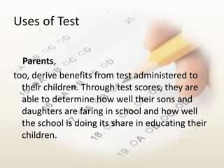 Uses of Test

  Parents,
too, derive benefits from test administered to
  their children. Through test scores, they are
  able to determine how well their sons and
  daughters are faring in school and how well
  the school is doing its share in educating their
  children.
 