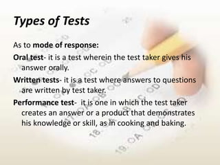 Types of Tests
As to mode of response:
Oral test- it is a test wherein the test taker gives his
  answer orally.
Written tests- it is a test where answers to questions
  are written by test taker.
Performance test- it is one in which the test taker
  creates an answer or a product that demonstrates
  his knowledge or skill, as in cooking and baking.
 