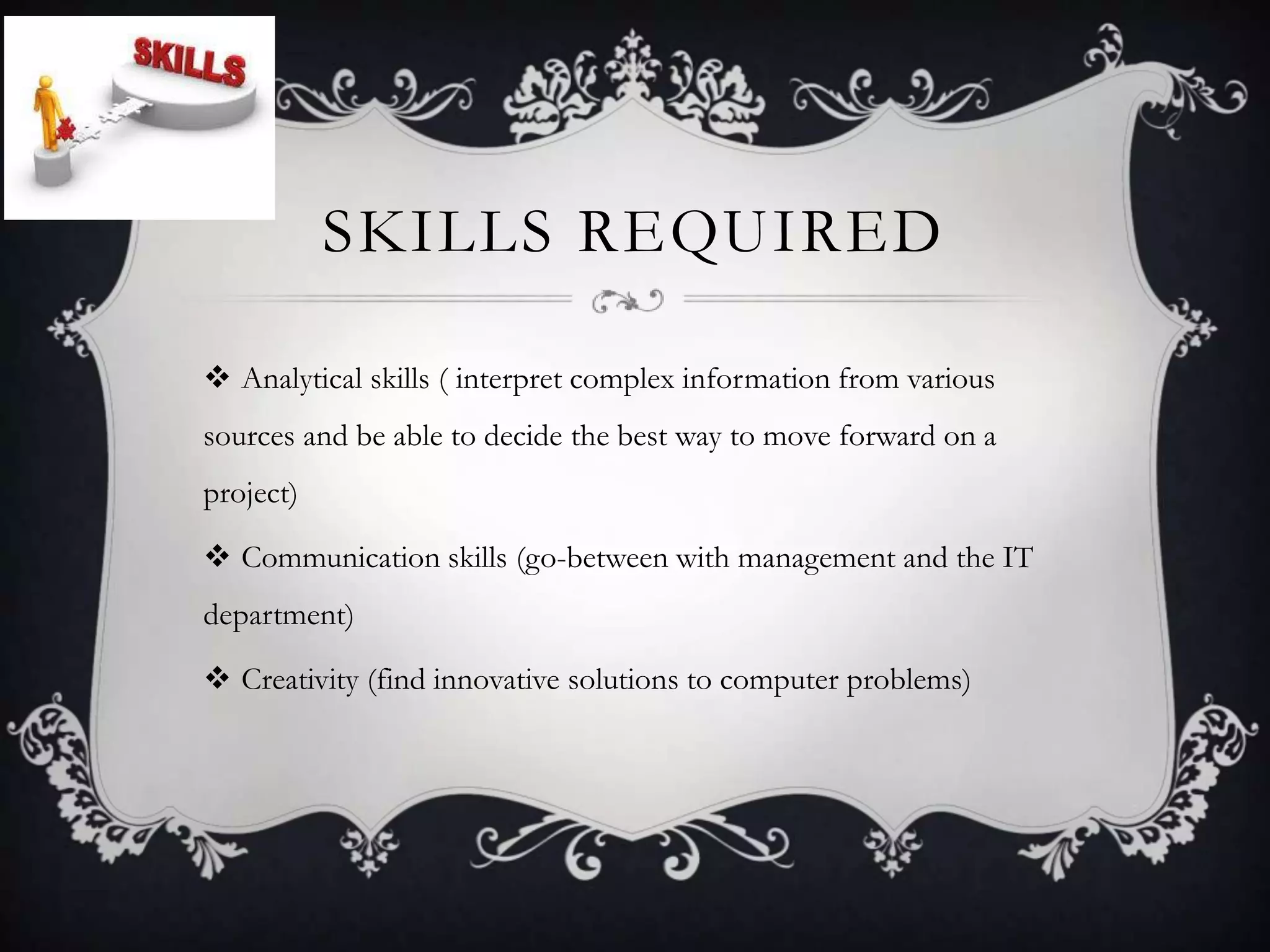 SKILLS REQUIRED

 Analytical skills ( interpret complex information from various
sources and be able to decide the best way to move forward on a
project)

 Communication skills (go-between with management and the IT
department)

 Creativity (find innovative solutions to computer problems)
 