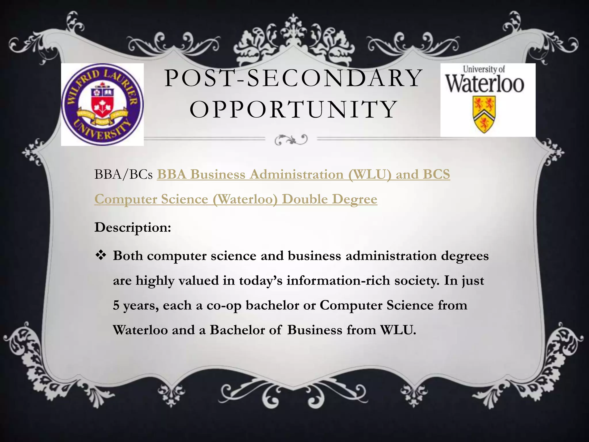 POST-SECONDARY
           OPPORTUNITY

BBA/BCs BBA Business Administration (WLU) and BCS
Computer Science (Waterloo) Double Degree
Description:
 Both computer science and business administration degrees
  are highly valued in today’s information-rich society. In just
  5 years, each a co-op bachelor or Computer Science from
  Waterloo and a Bachelor of Business from WLU.
 