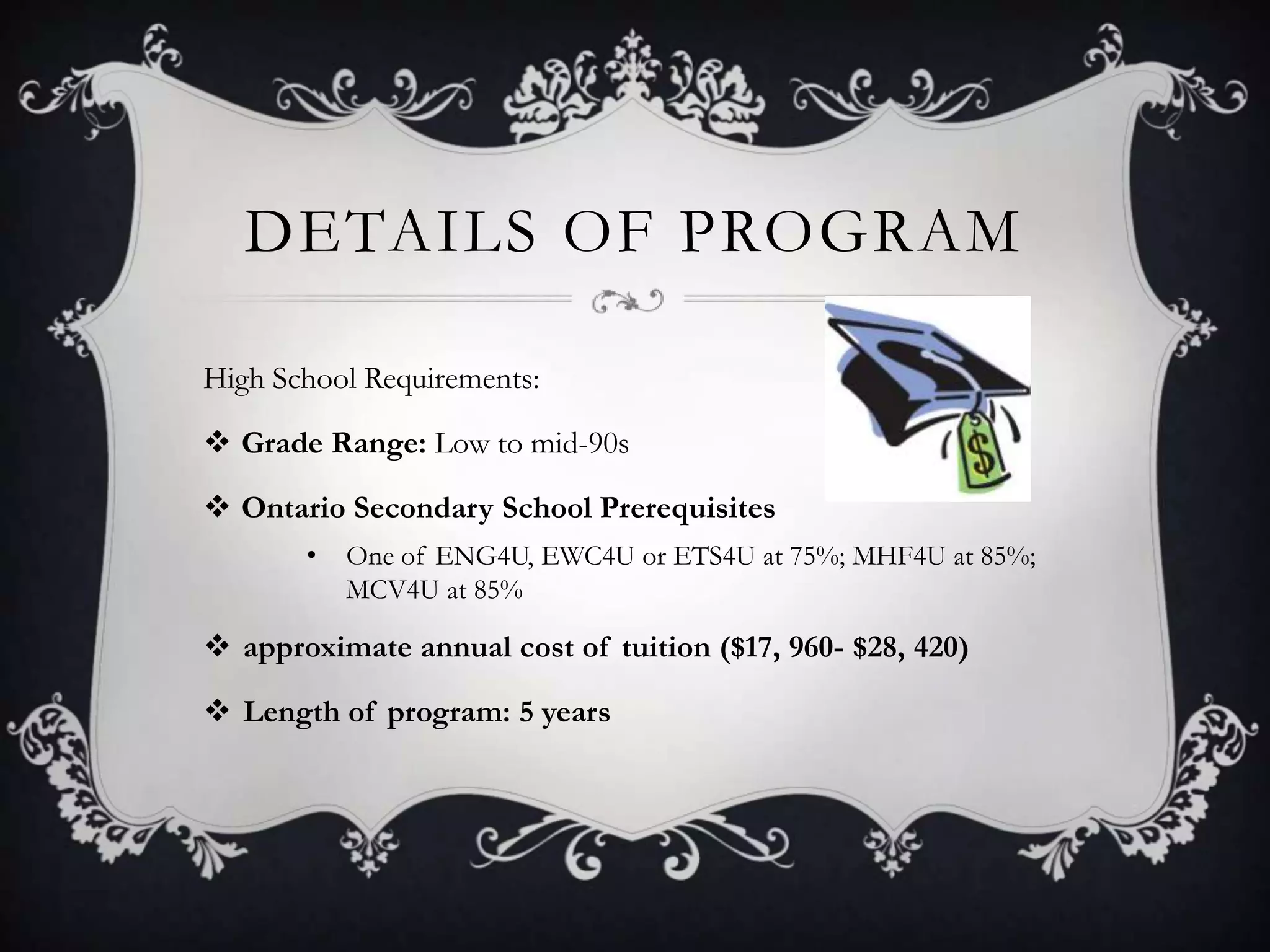 DETAILS OF PROGRAM

High School Requirements:

 Grade Range: Low to mid-90s

 Ontario Secondary School Prerequisites
       •   One of ENG4U, EWC4U or ETS4U at 75%; MHF4U at 85%;
           MCV4U at 85%

 approximate annual cost of tuition ($17, 960- $28, 420)

 Length of program: 5 years
 