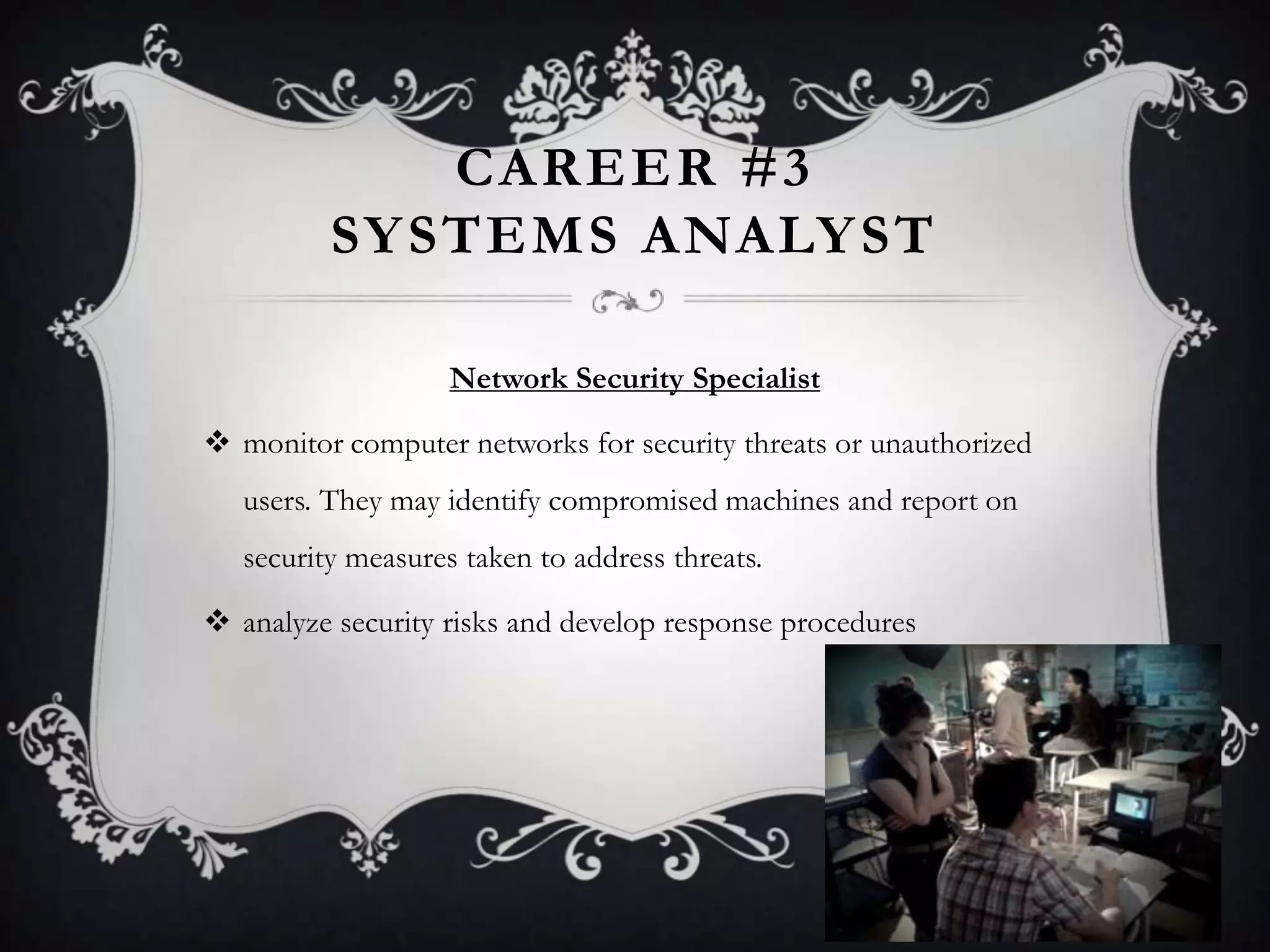 CAREER #3
          SY STEMS ANALY ST

                    Network Security Specialist

 monitor computer networks for security threats or unauthorized
   users. They may identify compromised machines and report on
   security measures taken to address threats.

 analyze security risks and develop response procedures
 
