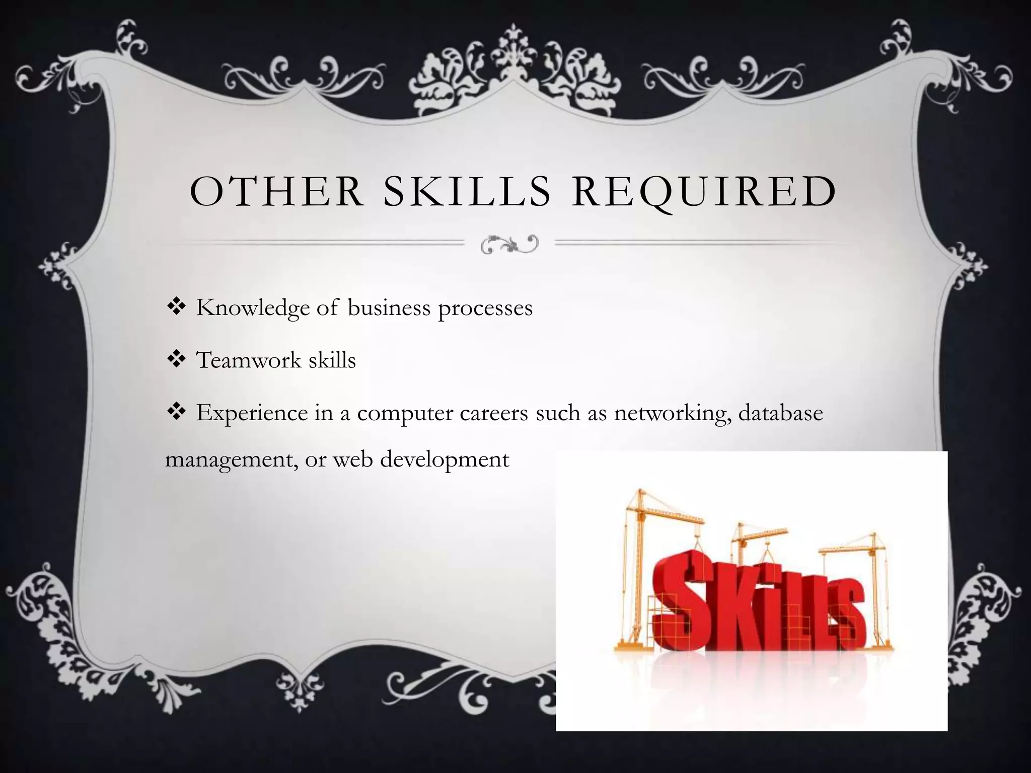 OTHER SKILLS REQUIRED

 Knowledge of business processes

 Teamwork skills

 Experience in a computer careers such as networking, database
management, or web development
 