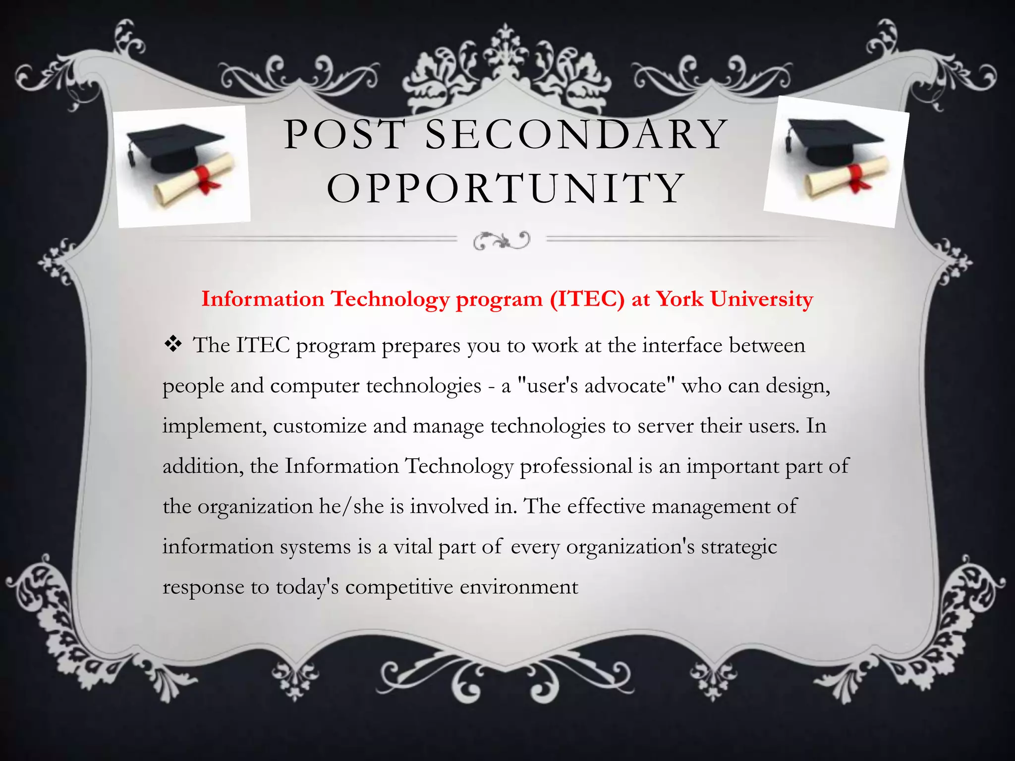 POST SECONDARY
              OPPORTUNITY

    Information Technology program (ITEC) at York University
 The ITEC program prepares you to work at the interface between
people and computer technologies - a "user's advocate" who can design,
implement, customize and manage technologies to server their users. In
addition, the Information Technology professional is an important part of
the organization he/she is involved in. The effective management of
information systems is a vital part of every organization's strategic
response to today's competitive environment
 