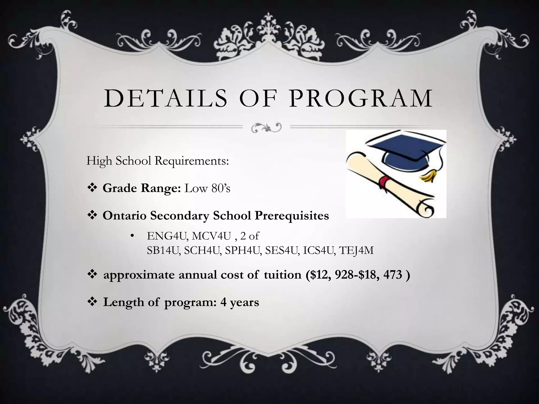DETAILS OF PROGRAM

High School Requirements:

 Grade Range: Low 80’s

 Ontario Secondary School Prerequisites
       •   ENG4U, MCV4U , 2 of
           SB14U, SCH4U, SPH4U, SES4U, ICS4U, TEJ4M

 approximate annual cost of tuition ($12, 928-$18, 473 )

 Length of program: 4 years
 