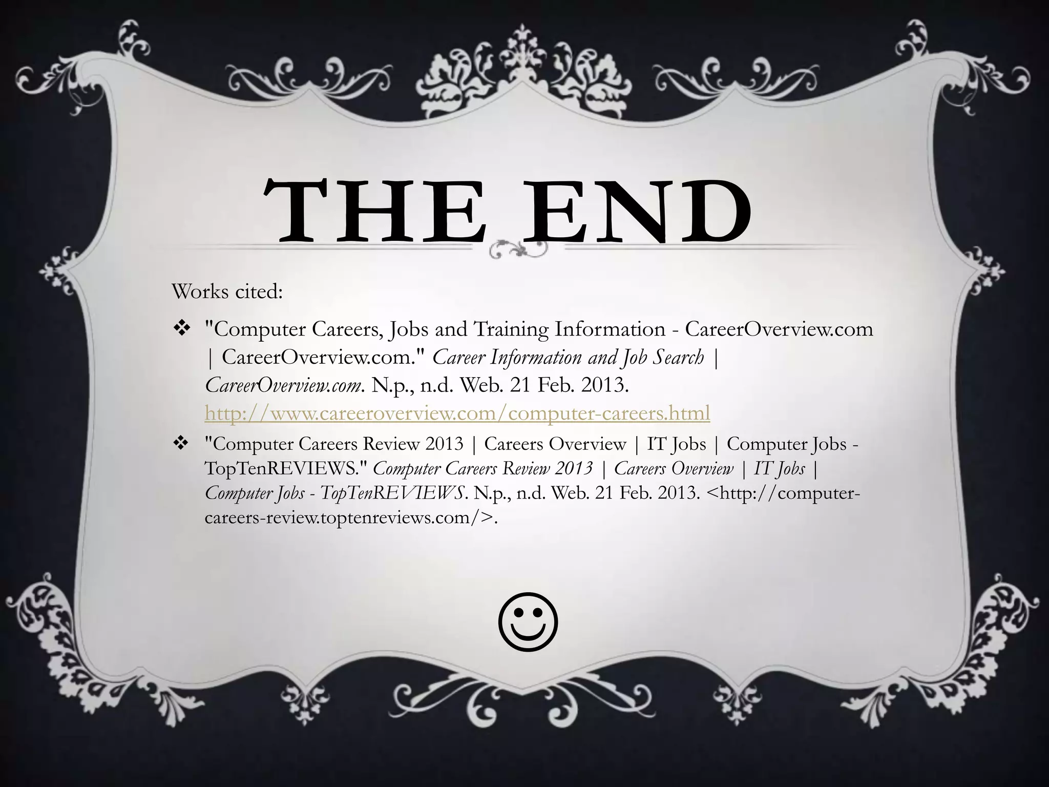 THE END
Works cited:
 "Computer Careers, Jobs and Training Information - CareerOverview.com
  | CareerOverview.com." Career Information and Job Search |
  CareerOverview.com. N.p., n.d. Web. 21 Feb. 2013.
  http://www.careeroverview.com/computer-careers.html
 "Computer Careers Review 2013 | Careers Overview | IT Jobs | Computer Jobs -
  TopTenREVIEWS." Computer Careers Review 2013 | Careers Overview | IT Jobs |
  Computer Jobs - TopTenREVIEWS. N.p., n.d. Web. 21 Feb. 2013. <http://computer-
  careers-review.toptenreviews.com/>.




                                     
 