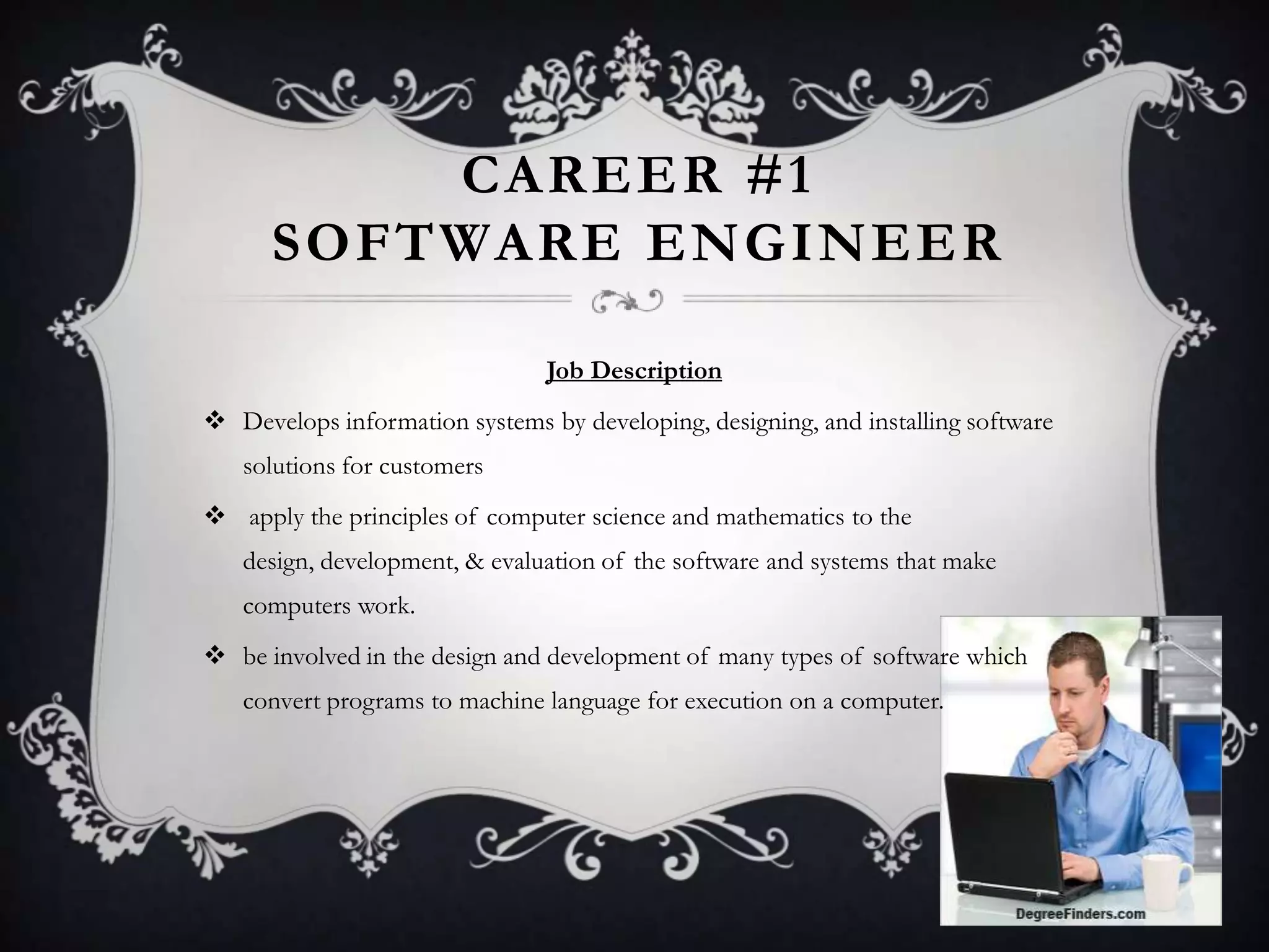 CAREER #1
      SOFTWARE ENGINEER

                                Job Description
 Develops information systems by developing, designing, and installing software
   solutions for customers
 apply the principles of computer science and mathematics to the
   design, development, & evaluation of the software and systems that make
   computers work.
 be involved in the design and development of many types of software which
   convert programs to machine language for execution on a computer.
 