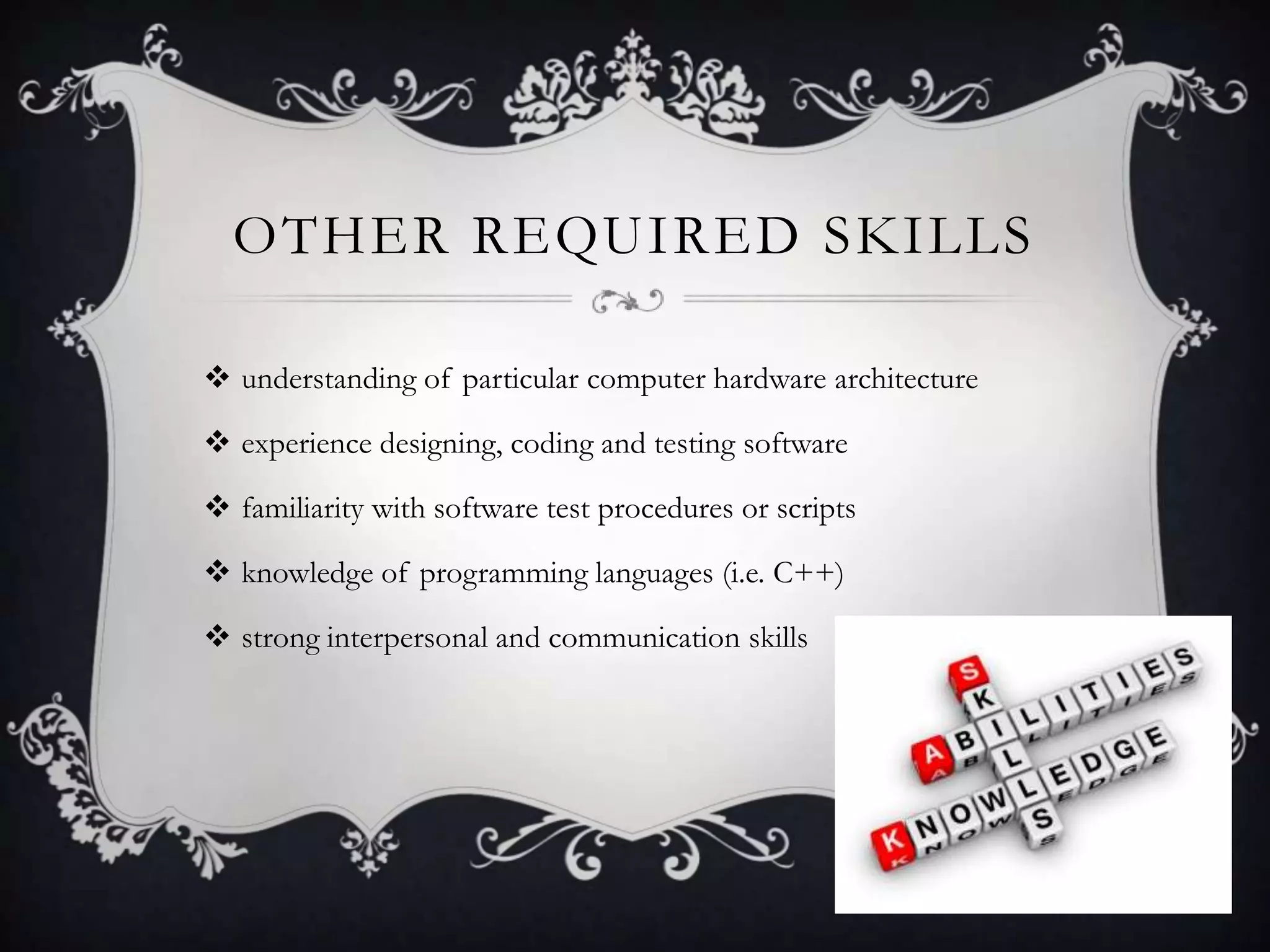 OTHER REQUIRED SKILLS

 understanding of particular computer hardware architecture

 experience designing, coding and testing software

 familiarity with software test procedures or scripts

 knowledge of programming languages (i.e. C++)

 strong interpersonal and communication skills
 