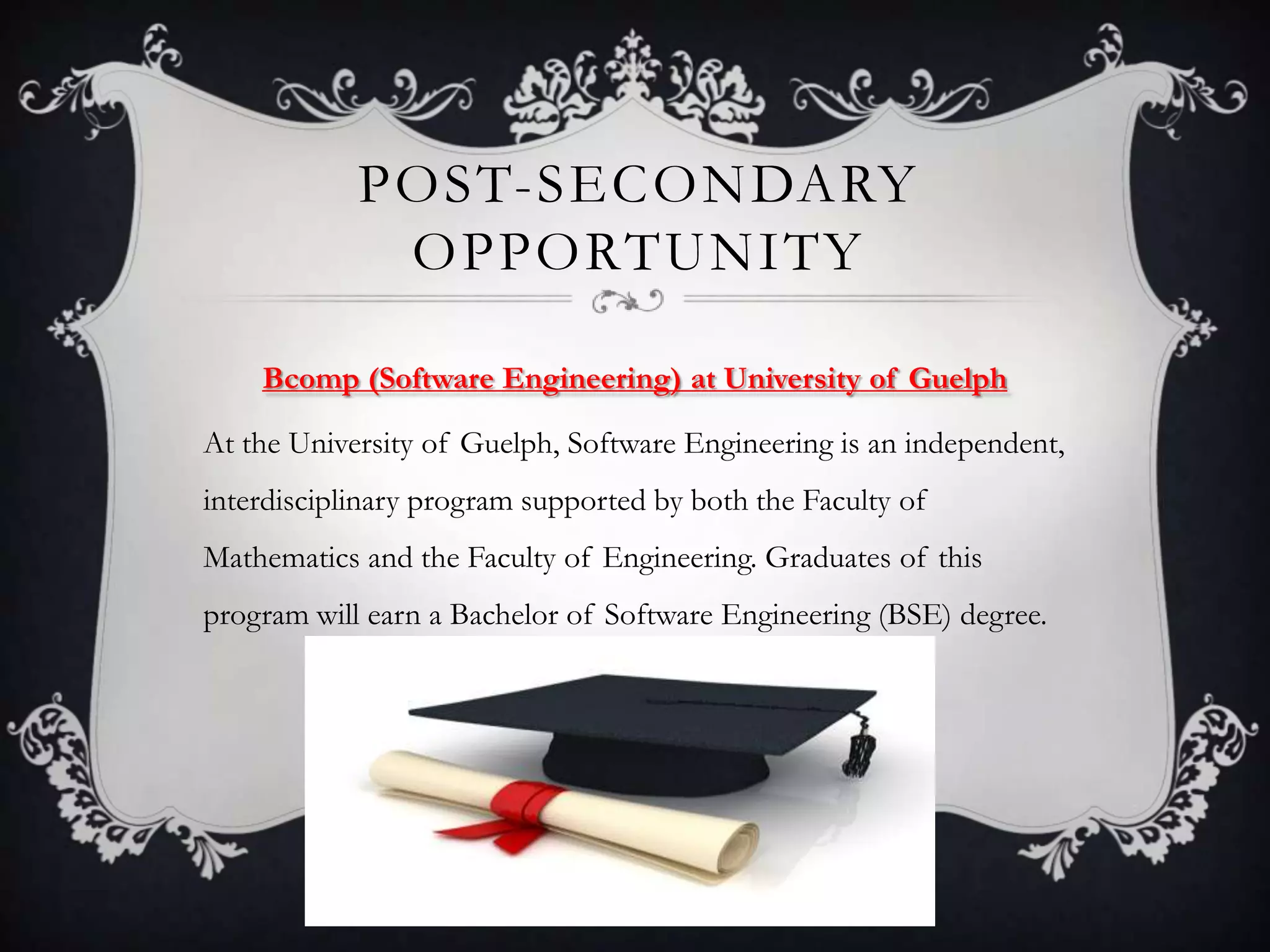 POST-SECONDARY
             OPPORTUNITY

    Bcomp (Software Engineering) at University of Guelph

At the University of Guelph, Software Engineering is an independent,
interdisciplinary program supported by both the Faculty of
Mathematics and the Faculty of Engineering. Graduates of this
program will earn a Bachelor of Software Engineering (BSE) degree.
 
