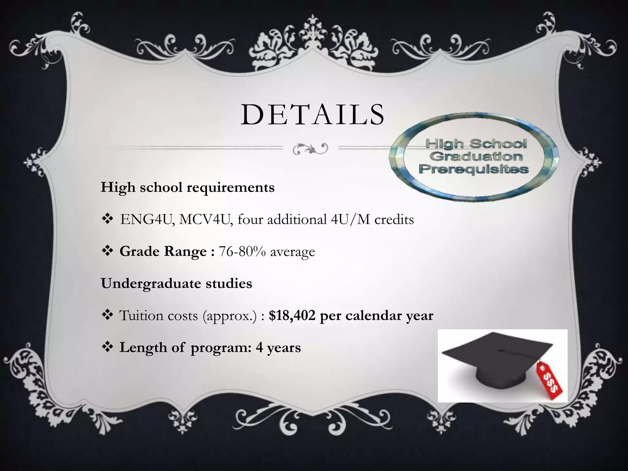 DETAILS

High school requirements

 ENG4U, MCV4U, four additional 4U/M credits

 Grade Range : 76-80% average

Undergraduate studies

 Tuition costs (approx.) : $18,402 per calendar year

 Length of program: 4 years
 
