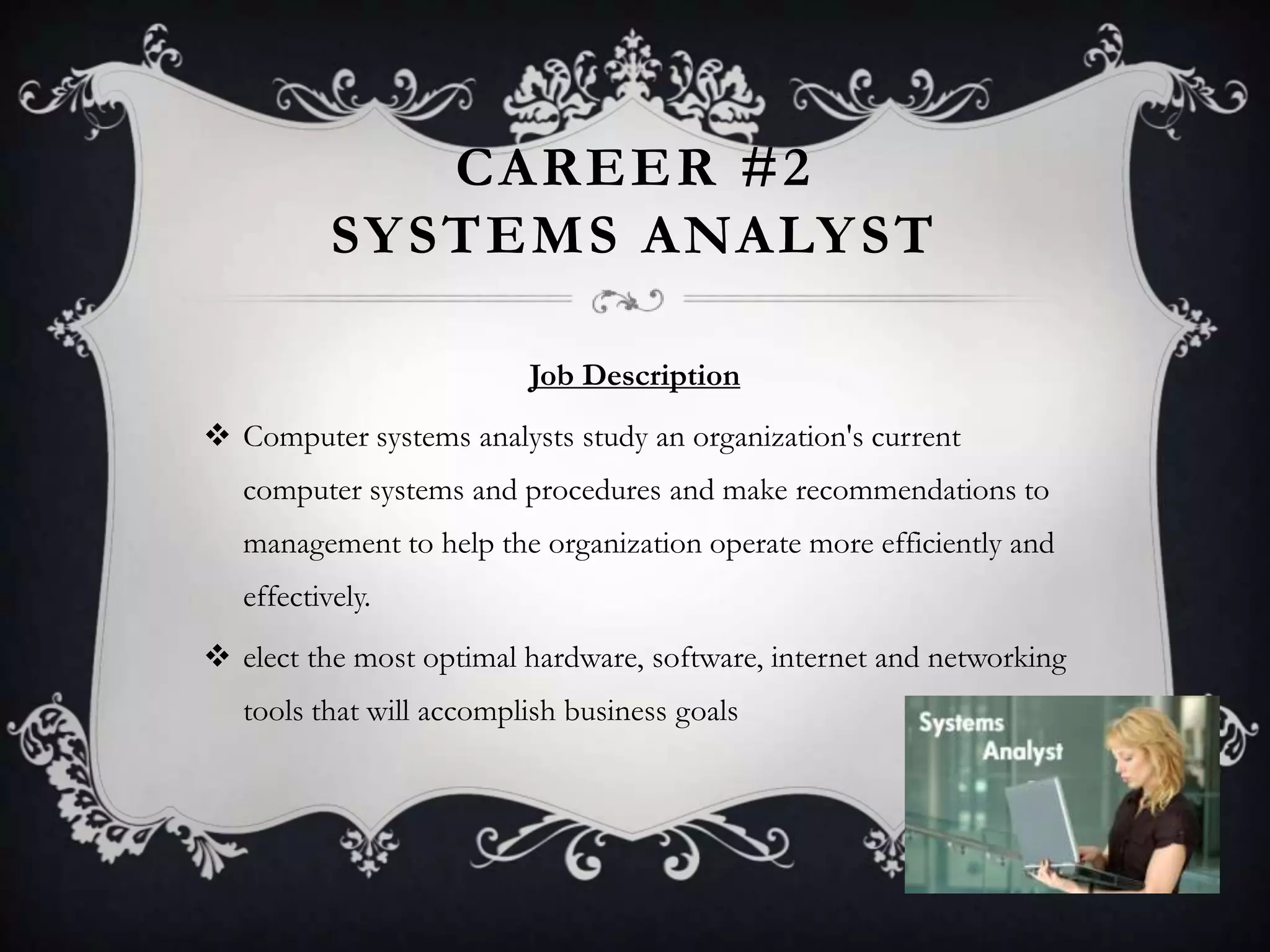 CAREER #2
           SY STEMS ANALY ST

                          Job Description
 Computer systems analysts study an organization's current
   computer systems and procedures and make recommendations to
   management to help the organization operate more efficiently and
   effectively.
 elect the most optimal hardware, software, internet and networking
   tools that will accomplish business goals
 