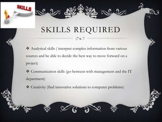 SKILLS REQUIRED

 Analytical skills ( interpret complex information from various
sources and be able to decide the best way to move forward on a
project)

 Communication skills (go-between with management and the IT
department)

 Creativity (find innovative solutions to computer problems)
 
